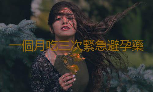 一個月吃三次緊急避孕藥會怎麽樣?應注意啥