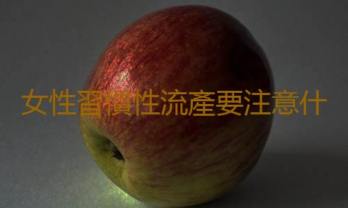 女性習慣性流產要注意什麽?七大要點要牢記